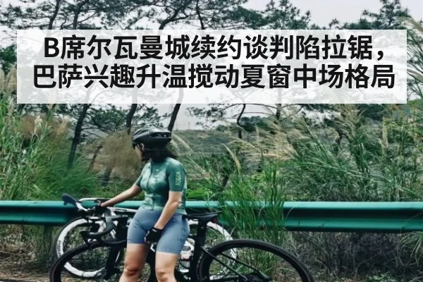 B席尔瓦曼城续约谈判陷拉锯，巴萨兴趣升温搅动夏窗中场格局