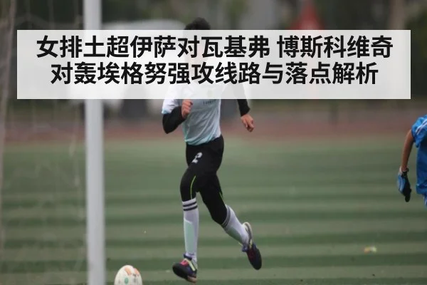 女排土超伊萨对瓦基弗 博斯科维奇对轰埃格努强攻线路与落点解析