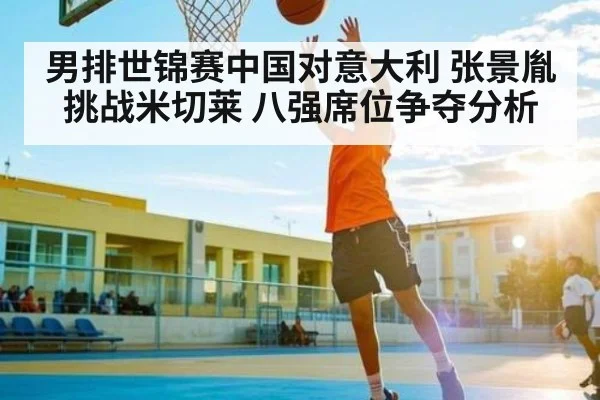 男排世锦赛中国对意大利 张景胤挑战米切莱 八强席位争夺分析